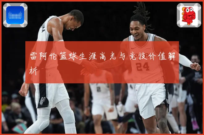 雷阿伦篮球生涯高光与竞技价值解析