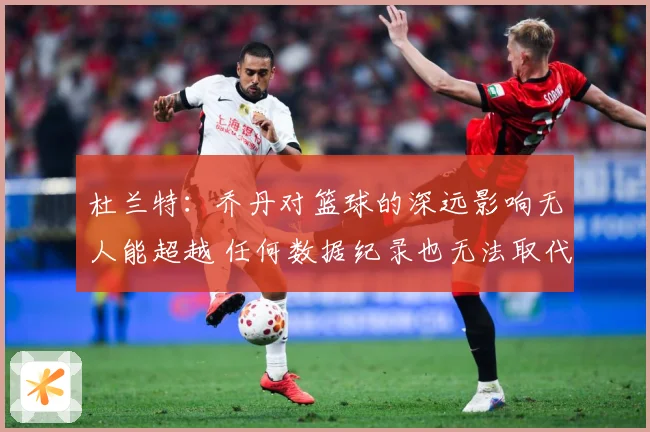 杜兰特：乔丹对篮球的深远影响无人能超越 任何数据纪录也无法取代他