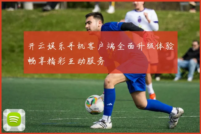 开云娱乐手机客户端全面升级体验畅享精彩互动服务