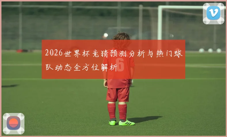 2026世界杯竞猜预测分析与热门球队动态全方位解析