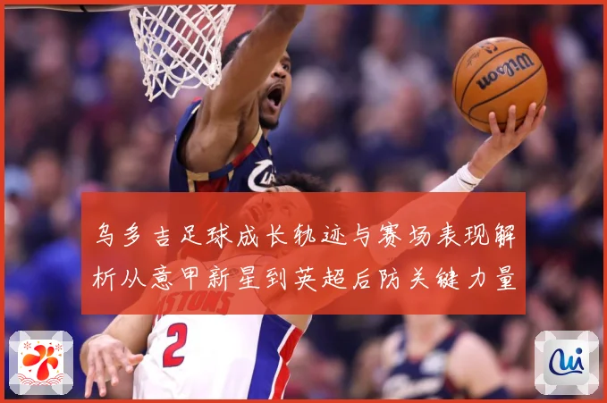 乌多吉足球成长轨迹与赛场表现解析从意甲新星到英超后防关键力量