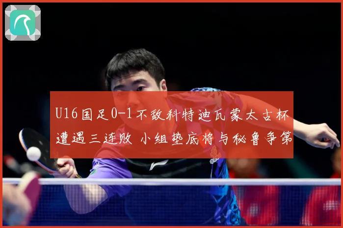 U16国足0-1不敌科特迪瓦蒙太古杯遭遇三连败 小组垫底将与秘鲁争第七名