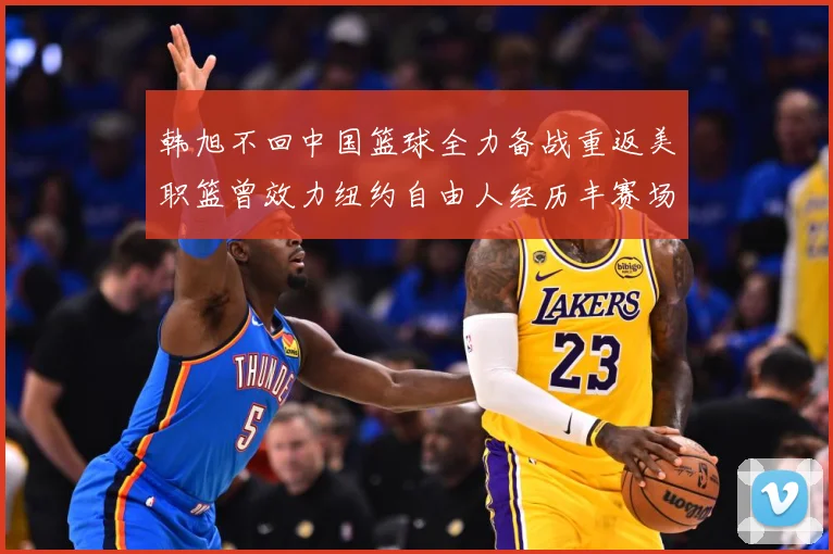 韩旭不回中国篮球全力备战重返美职篮曾效力纽约自由人经历丰赛场复盘
