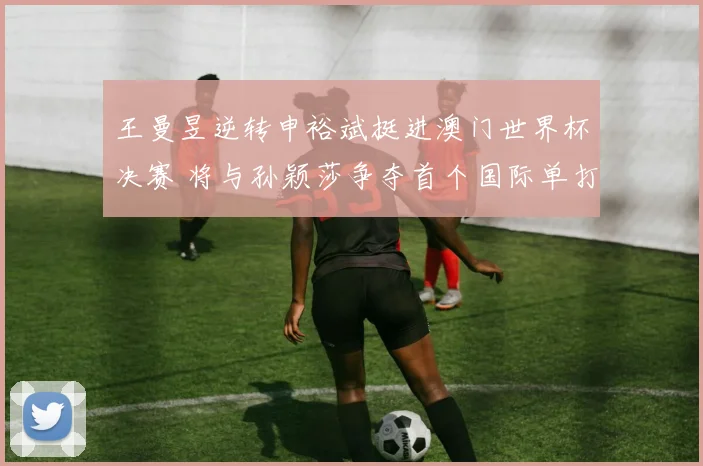 王曼昱逆转申裕斌挺进澳门世界杯决赛 将与孙颖莎争夺首个国际单打冠军