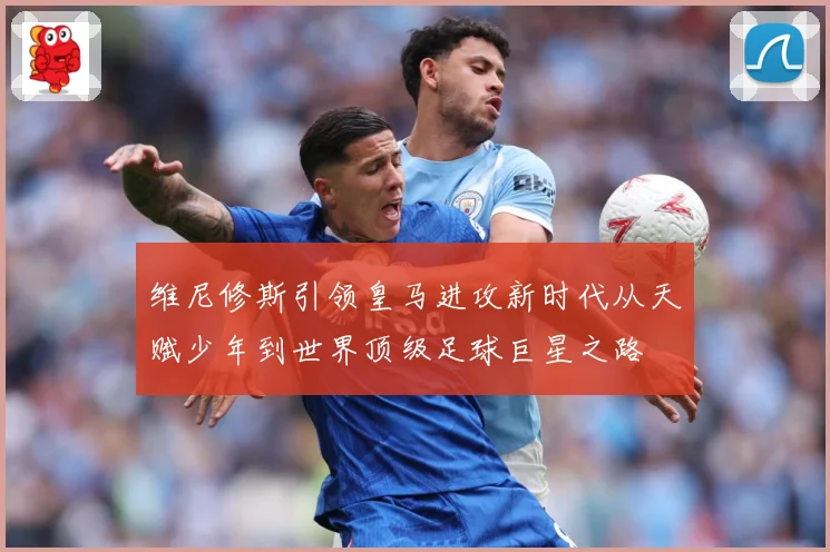 维尼修斯引领皇马进攻新时代从天赋少年到世界顶级足球巨星之路