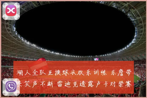湖人全队互换球衣欢乐训练 东詹带头笑声不断 雷迪克透露卢卡对禁赛感到失望