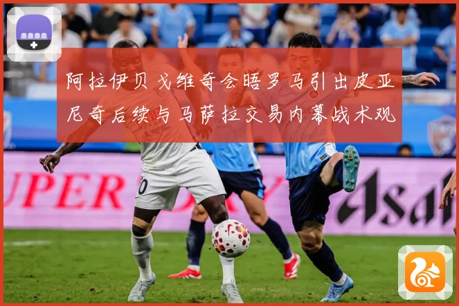 阿拉伊贝戈维奇会晤罗马引出皮亚尼奇后续与马萨拉交易内幕战术观察