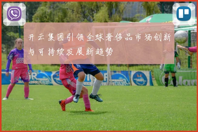 开云集团引领全球奢侈品市场创新与可持续发展新趋势