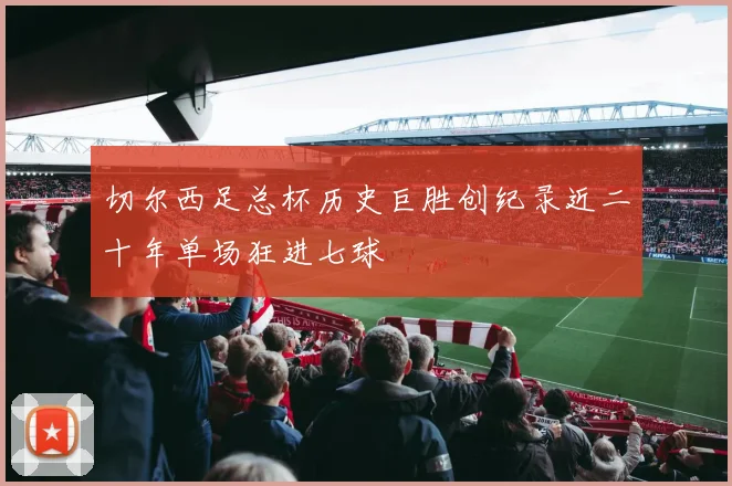 切尔西足总杯历史巨胜创纪录近二十年单场狂进七球