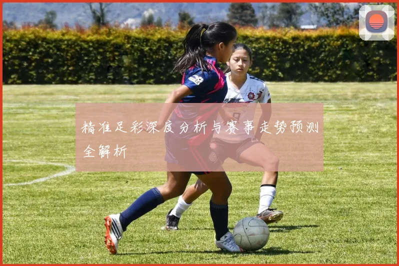 精准足彩深度分析与赛事走势预测全解析