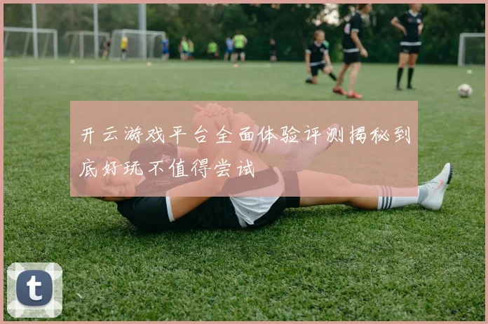 开云游戏平台全面体验评测揭秘到底好玩不值得尝试