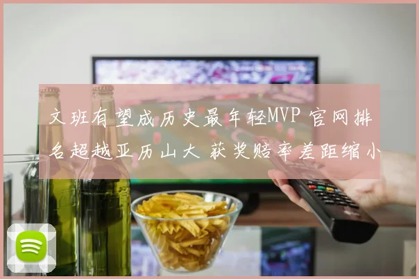 文班有望成历史最年轻MVP 官网排名超越亚历山大 获奖赔率差距缩小