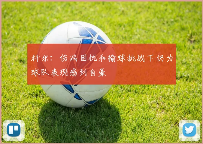 科尔：伤病困扰和输球挑战下仍为球队表现感到自豪