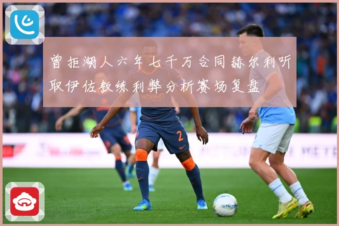 曾拒湖人六年七千万合同赫尔利听取伊佐教练利弊分析赛场复盘