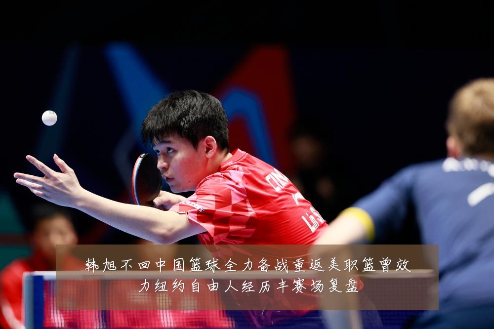 韩旭不回中国篮球全力备战重返美职篮曾效力纽约自由人经历丰赛场复盘