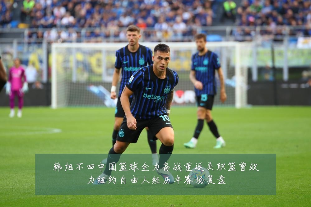 韩旭不回中国篮球全力备战重返美职篮曾效力纽约自由人经历丰赛场复盘