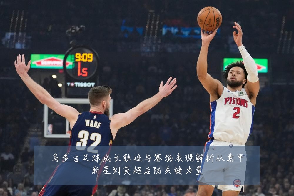 乌多吉足球成长轨迹与赛场表现解析从意甲新星到英超后防关键力量