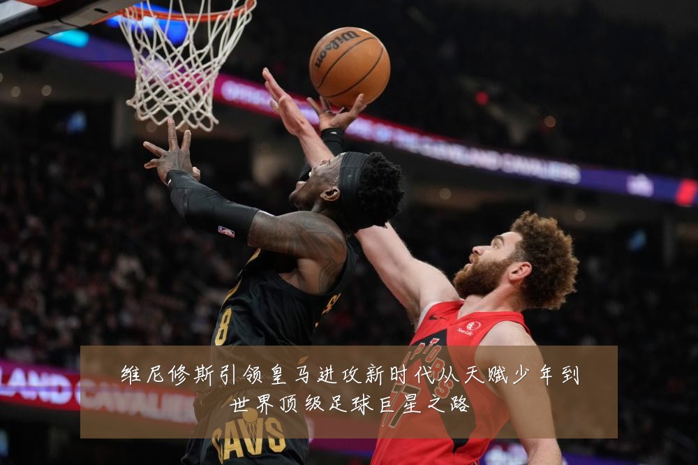 维尼修斯引领皇马进攻新时代从天赋少年到世界顶级足球巨星之路